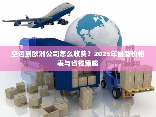 空运到欧洲公司怎么收费？2025年最新价格表与省钱策略