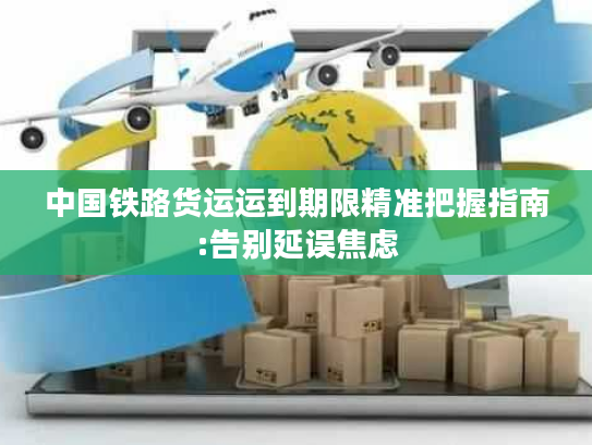 中国铁路货运运到期限精准把握指南:告别延误焦虑 中国铁路货运运到期限精准把握指南:告别延误焦虑