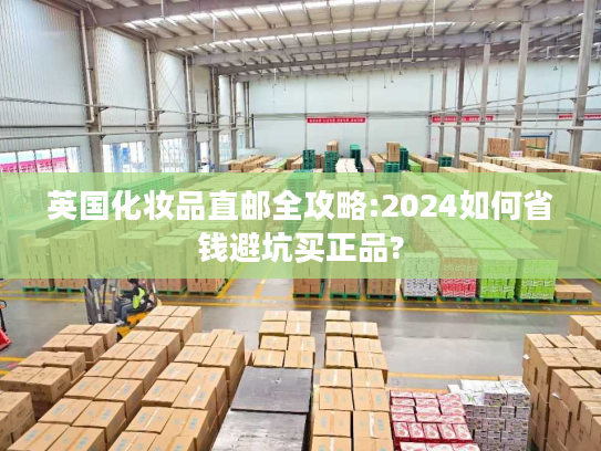 英国化妆品直邮全攻略:2024如何省钱避坑买正品?