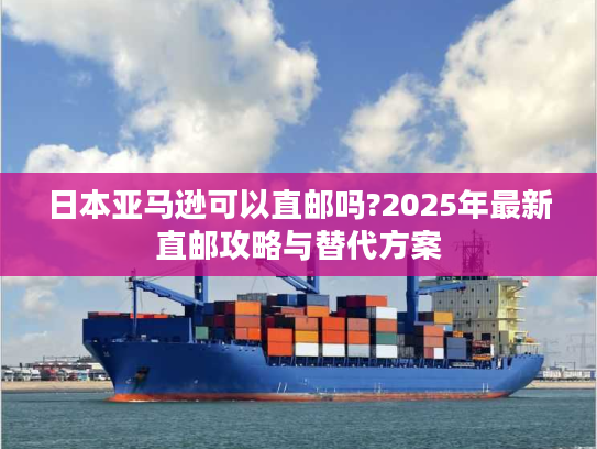 日本亚马逊可以直邮吗?2025年最新直邮攻略与替代方案