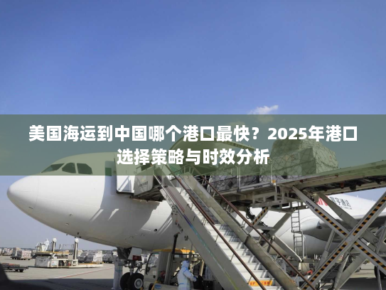 美国海运到中国哪个港口最快？2025年港口选择策略与时效分析