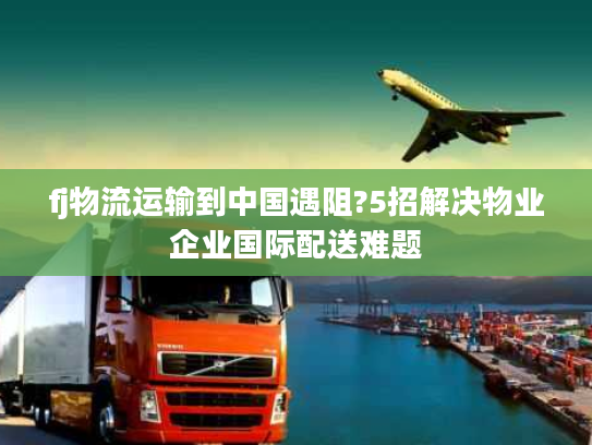 fj物流运输到中国遇阻?5招解决物业企业国际配送难题 fj物流运输到中国遇阻?5招解决物业企业国际配送难题