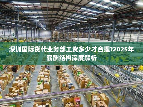深圳国际货代业务部工资多少才合理?2025年薪酬结构深度解析 深圳国际货代业务部工资多少才合理?2025年薪酬结构深度解析