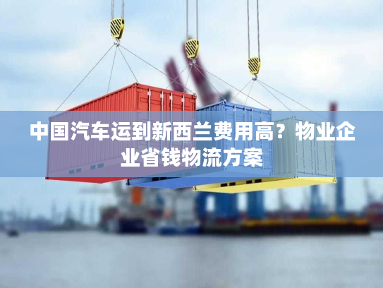 中国汽车运到新西兰费用高?物业企业省钱物流方案 中国汽车运到新西兰费用高?物业企业省钱物流方案