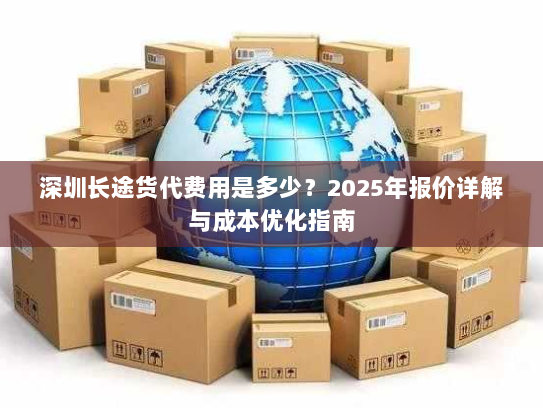 深圳长途货代费用是多少？2025年报价详解与成本优化指南