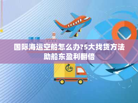 国际海运空船怎么办?5大找货方法助船东盈利翻倍