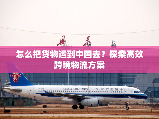 怎么把货物运到中国去？探索高效跨境物流方案