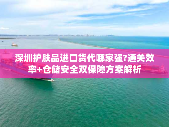 深圳护肤品进口货代哪家强?通关效率+仓储安全双保障方案解析 深圳护肤品进口货代哪家强?通关效率+仓储安全双保障方案解析