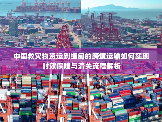 中国救灾物资运到缅甸的跨境运输如何实现时效保障与清关流程解析
