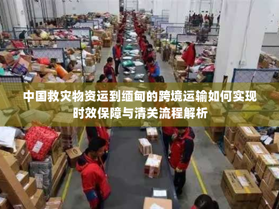 中国救灾物资运到缅甸的跨境运输如何实现时效保障与清关流程解析