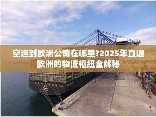 空运到欧洲公司在哪里?2025年直通欧洲的物流枢纽全解秘