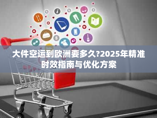 大件空运到欧洲要多久?2025年精准时效指南与优化方案