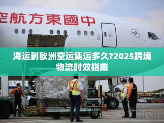 海运到欧洲空运集运多久?2025跨境物流时效指南