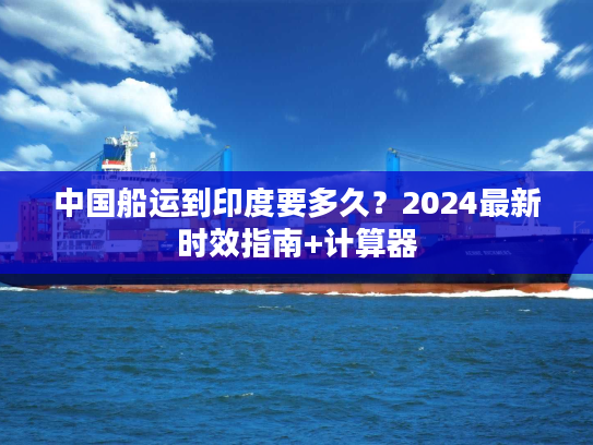 中国船运到印度要多久？2024最新时效指南+计算器