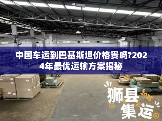 中国车运到巴基斯坦价格贵吗?2024年最优运输方案揭秘