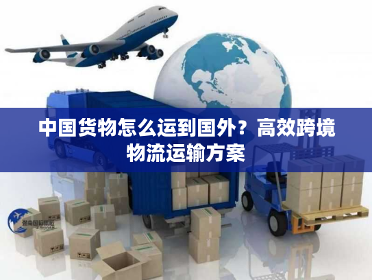 中国货物怎么运到国外？高效跨境物流运输方案