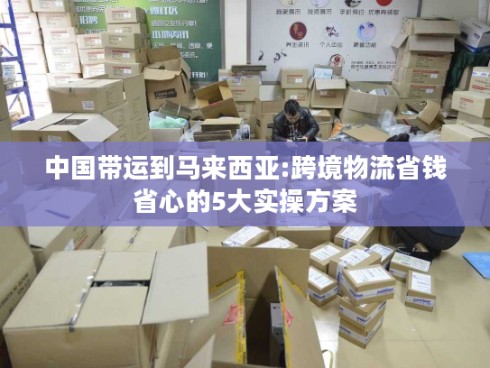 中国带运到马来西亚:跨境物流省钱省心的5大实操方案