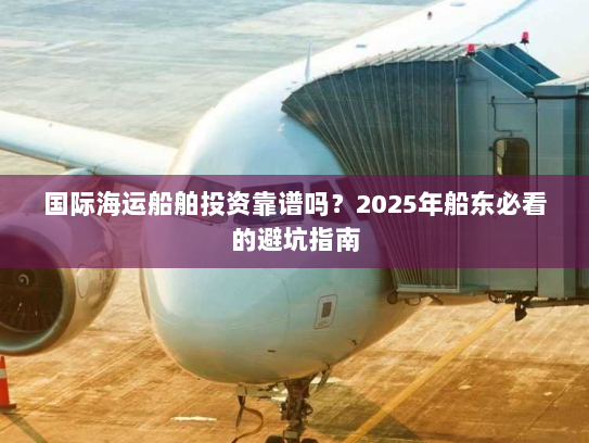 国际海运船舶投资靠谱吗？2025年船东必看的避坑指南