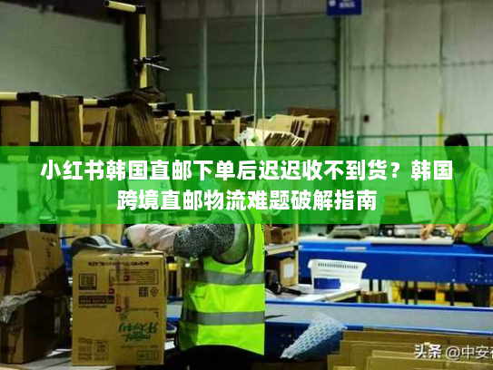 小红书韩国直邮下单后迟迟收不到货？韩国跨境直邮物流难题破解指南
