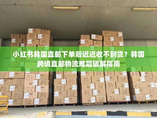 小红书韩国直邮下单后迟迟收不到货？韩国跨境直邮物流难题破解指南