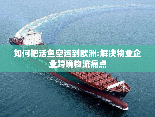 如何把活鱼空运到欧洲:解决物业企业跨境物流痛点