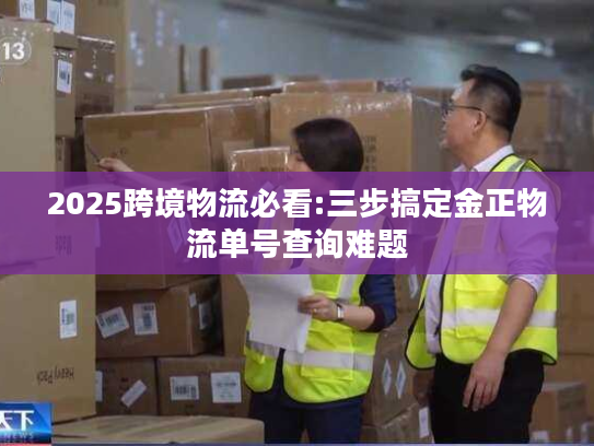 2025跨境物流必看:三步搞定金正物流单号查询难题