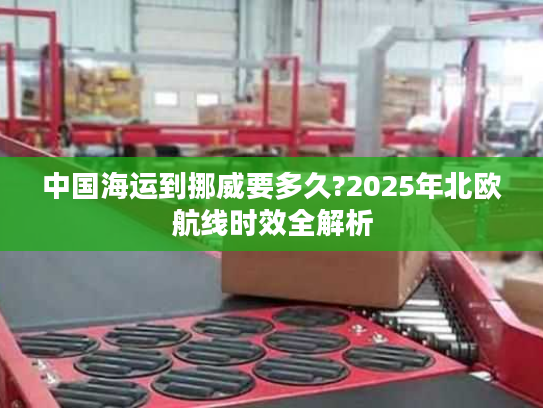 中国海运到挪威要多久?2025年北欧航线时效全解析