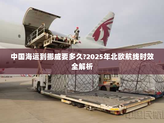 中国海运到挪威要多久?2025年北欧航线时效全解析