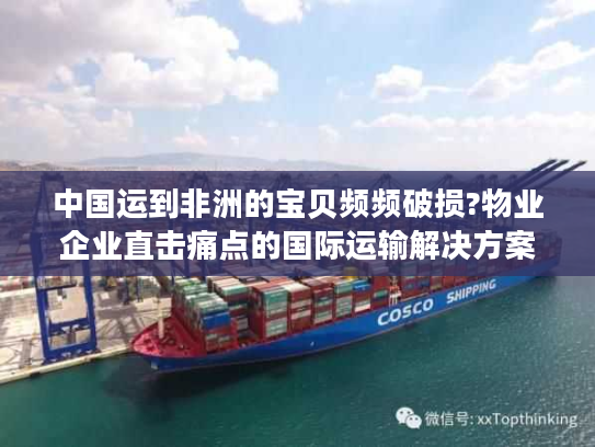 中国运到非洲的宝贝频频破损?物业企业直击痛点的国际运输解决方案