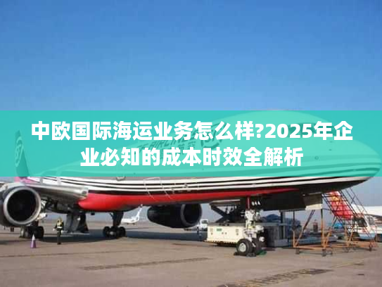 中欧国际海运业务怎么样?2025年企业必知的成本时效全解析 中欧国际海运业务怎么样?2025年企业必知的成本时效全解析