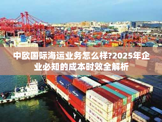 中欧国际海运业务怎么样?2025年企业必知的成本时效全解析