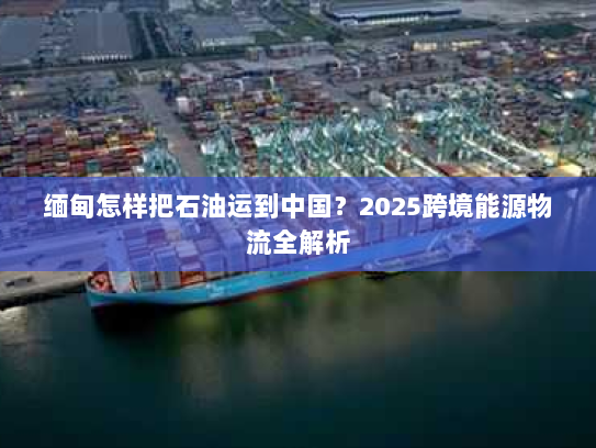 缅甸怎样把石油运到中国？2025跨境能源物流全解析