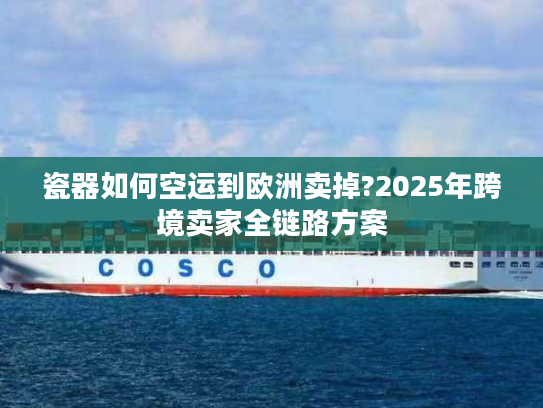 瓷器如何空运到欧洲卖掉?2025年跨境卖家全链路方案