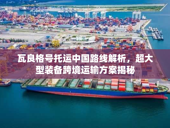 瓦良格号托运中国路线解析，超大型装备跨境运输方案揭秘