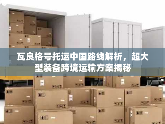 瓦良格号托运中国路线解析，超大型装备跨境运输方案揭秘