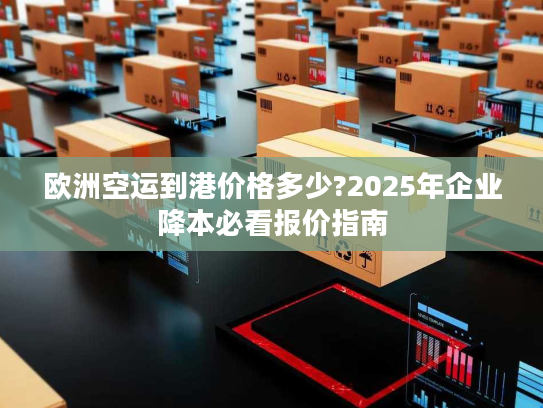 欧洲空运到港价格多少?2025年企业降本必看报价指南