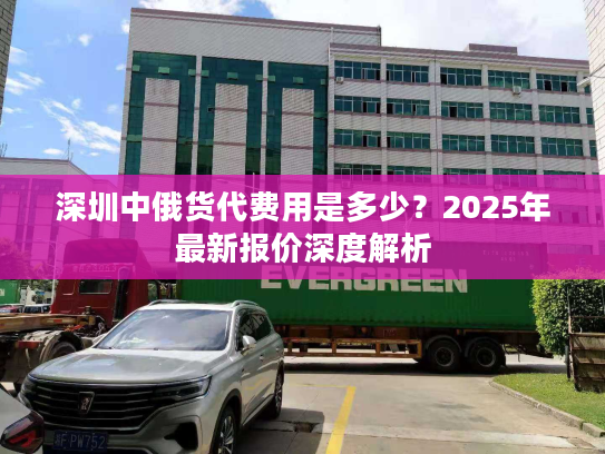 深圳中俄货代费用是多少?2025年最新报价深度解析 深圳中俄货代费用是多少?2025年最新报价深度解析