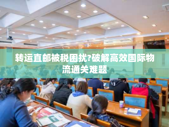 转运直邮被税困扰?破解高效国际物流通关难题