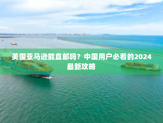 美国亚马逊能直邮吗？中国用户必看的2024最新攻略