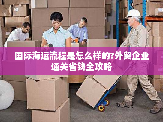 国际海运流程是怎么样的?外贸企业通关省钱全攻略 国际海运流程是怎么样的?外贸企业通关省钱全攻略