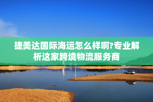 捷美达国际海运怎么样啊?专业解析这家跨境物流服务商