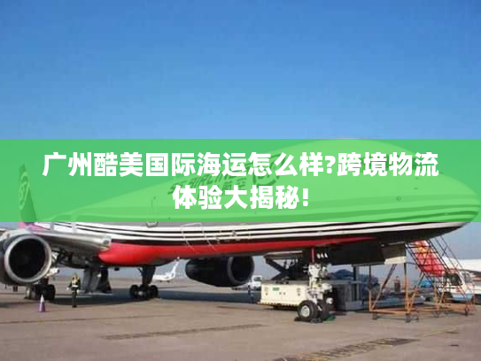 广州酷美国际海运怎么样?跨境物流体验大揭秘!