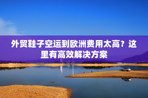 外贸鞋子空运到欧洲费用太高？这里有高效解决方案