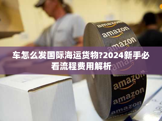 车怎么发国际海运货物?2024新手必看流程费用解析 车怎么发国际海运货物?2024新手必看流程费用解析