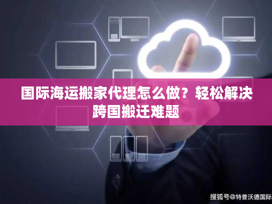国际海运搬家代理怎么做？轻松解决跨国搬迁难题