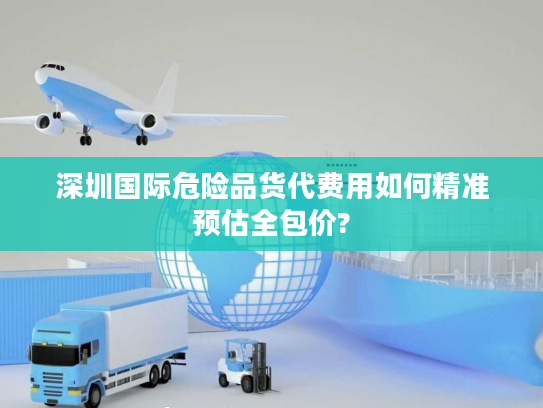 深圳国际危险品货代费用如何精准预估全包价? 深圳国际危险品货代费用如何精准预估全包价?