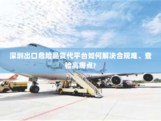深圳出口危险品货代平台如何解决合规难、查验高痛点? 深圳出口危险品货代平台如何解决合规难、查验高痛点?