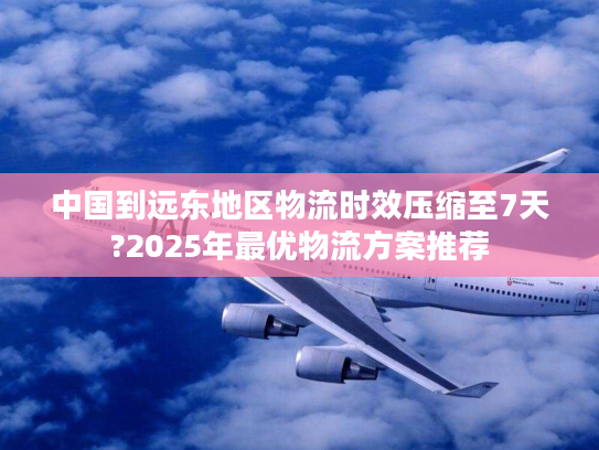 中国到远东地区物流时效压缩至7天?2025年最优物流方案推荐