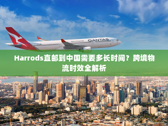 Harrods直邮到中国需要多长时间？跨境物流时效全解析