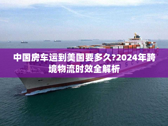 中国房车运到美国要多久?2024年跨境物流时效全解析